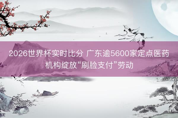 2026世界杯实时比分 广东逾5600家定点医药机构绽放“刷脸支付”劳动