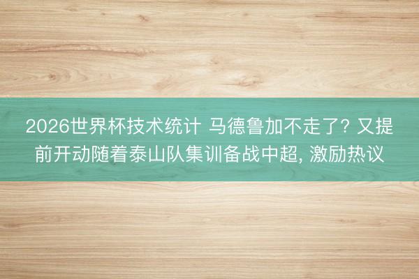 2026世界杯技术统计 马德鲁加不走了? 又提前开动随着泰山队集训备战中超, 激励热议