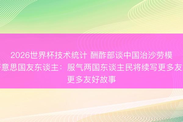 2026世界杯技术统计 酬酢部谈中国治沙劳模寻找好意思国友东谈主:服气两国东谈主民将续写更多友好故事