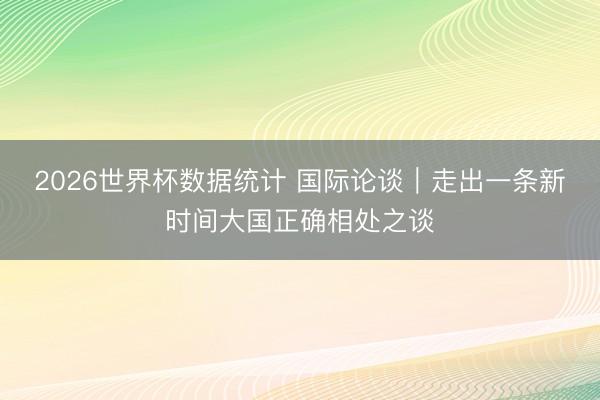 2026世界杯数据统计 国际论谈|走出一条新时间大国正确相处之谈