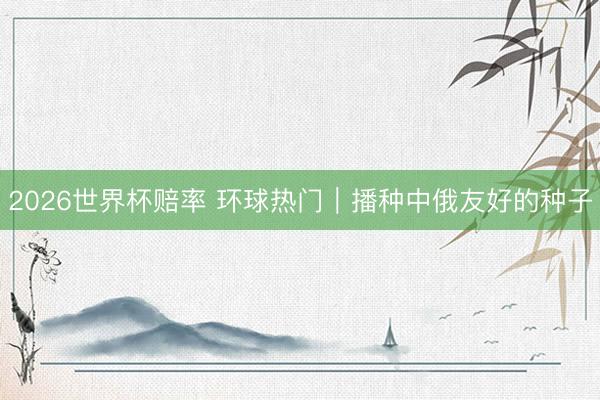 2026世界杯赔率 环球热门｜播种中俄友好的种子