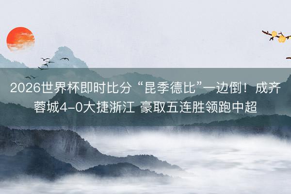 2026世界杯即时比分 “昆季德比”一边倒!成齐蓉城4-0大捷浙江 豪取五连胜领跑中超