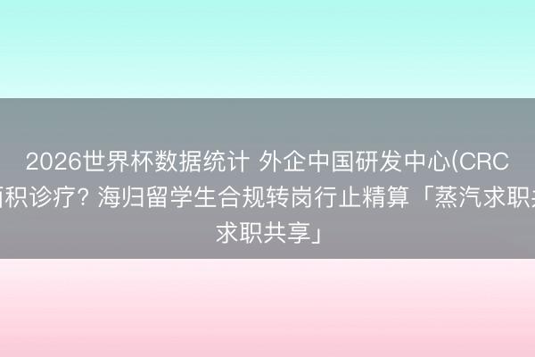 2026世界杯数据统计 外企中国研发中心(CRC)大面积诊疗? 海归留学生合规转岗行止精算「蒸汽求职共享」