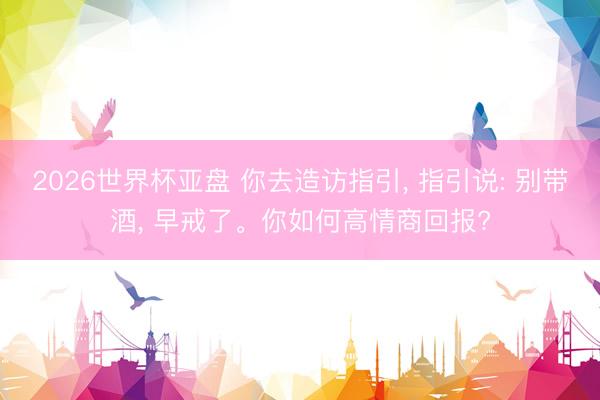 2026世界杯亚盘 你去造访指引， 指引说: 别带酒， 早戒了。你如何高情商回报?