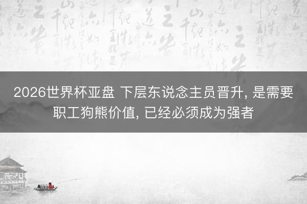 2026世界杯亚盘 下层东说念主员晋升, 是需要职工狗熊价值, 已经必须成为强者