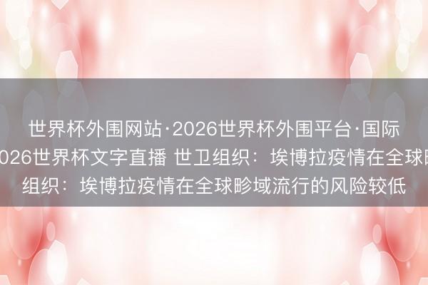 世界杯外围网站·2026世界杯外围平台·国际足联世界杯外围,2026世界杯文字直播 世卫组织:埃博拉疫情在全球畛域流行的风险较低