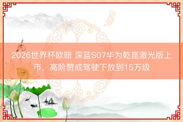 2026世界杯欧赔 深蓝S07华为乾崑激光版上市,高阶赞成驾驶下放到15万级