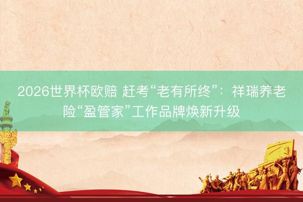 2026世界杯欧赔 赶考“老有所终”:祥瑞养老险“盈管家”工作品牌焕新升级