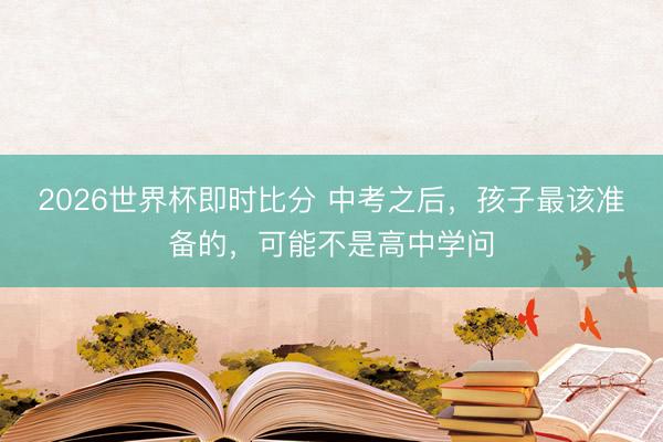 2026世界杯即时比分 中考之后,孩子最该准备的,可能不是高中学问