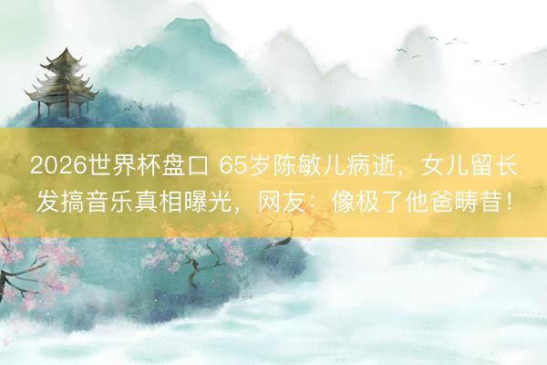 2026世界杯盘口 65岁陈敏儿病逝，女儿留长发搞音乐真相曝光，网友：像极了他爸畴昔！