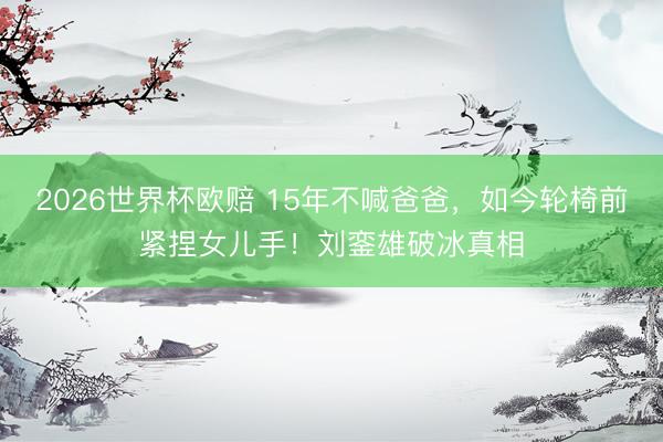 2026世界杯欧赔 15年不喊爸爸,如今轮椅前紧捏女儿手!刘銮雄破冰真相