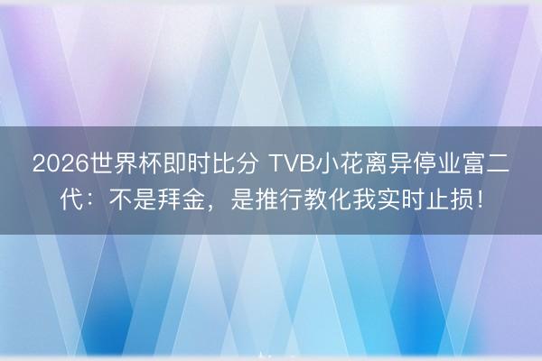 2026世界杯即时比分 TVB小花离异停业富二代:不是拜金,是推行教化我实时止损!