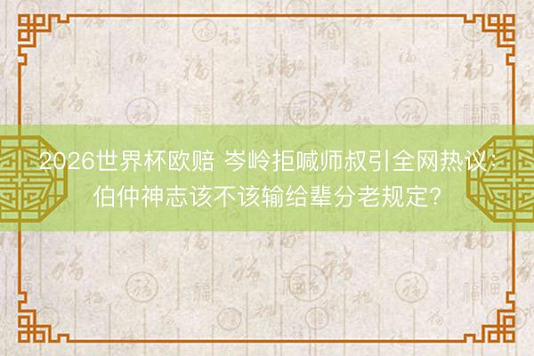 2026世界杯欧赔 岑岭拒喊师叔引全网热议：伯仲神志该不该输给辈分老规定?