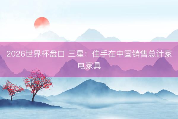 2026世界杯盘口 三星:住手在中国销售总计家电家具
