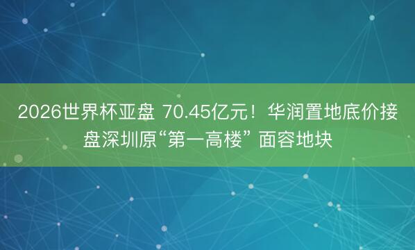 2026世界杯亚盘 70.45亿元！华润置地底价接盘深圳原“第一高楼” 面容地块