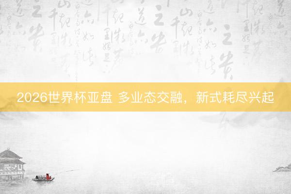 2026世界杯亚盘 多业态交融,新式耗尽兴起