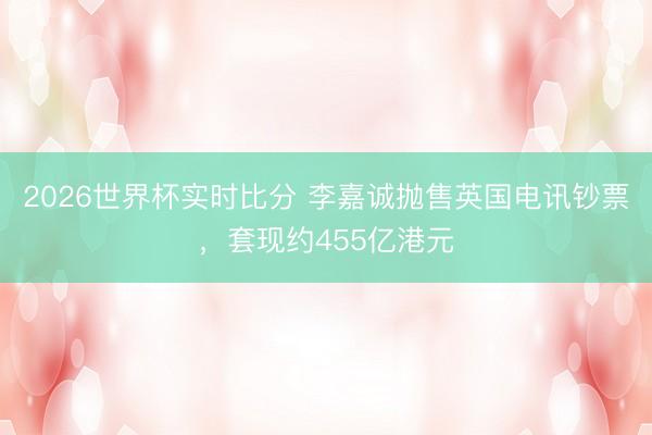2026世界杯实时比分 李嘉诚抛售英国电讯钞票,套现约455亿港元