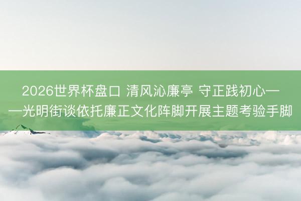 2026世界杯盘口 清风沁廉亭 守正践初心——光明街谈依托廉正文化阵脚开展主题考验手脚