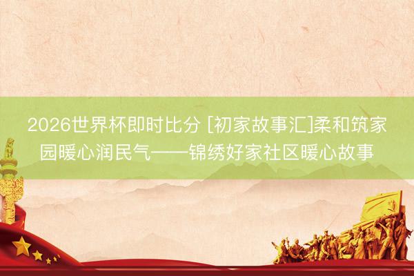 2026世界杯即时比分 [初家故事汇]柔和筑家园暖心润民气——锦绣好家社区暖心故事