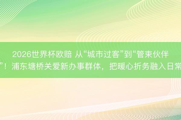 2026世界杯欧赔 从“城市过客”到“管束伙伴”!浦东塘桥关爱新办事群体,把暖心折务融入日常