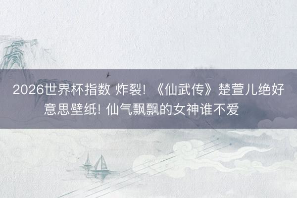 2026世界杯指数 炸裂! 《仙武传》楚萱儿绝好意思壁纸! 仙气飘飘的女神谁不爱❤️