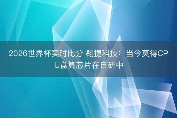 2026世界杯实时比分 翱捷科技:当今莫得CPU盘算芯片在自研中