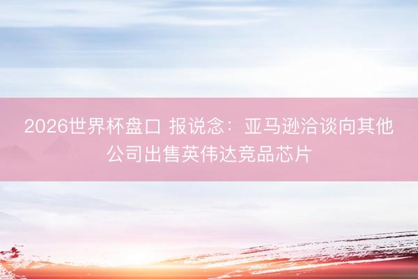 2026世界杯盘口 报说念:亚马逊洽谈向其他公司出售英伟达竞品芯片
