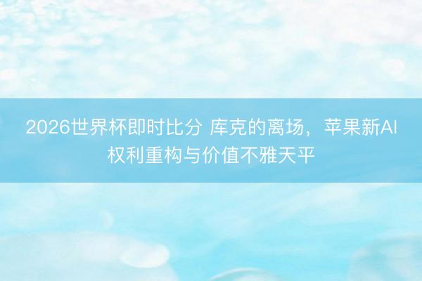 2026世界杯即时比分 库克的离场，苹果新AI权利重构与价值不雅天平