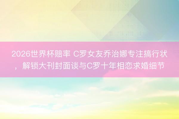 2026世界杯赔率 C罗女友乔治娜专注搞行状,解锁大刊封面谈与C罗十年相恋求婚细节