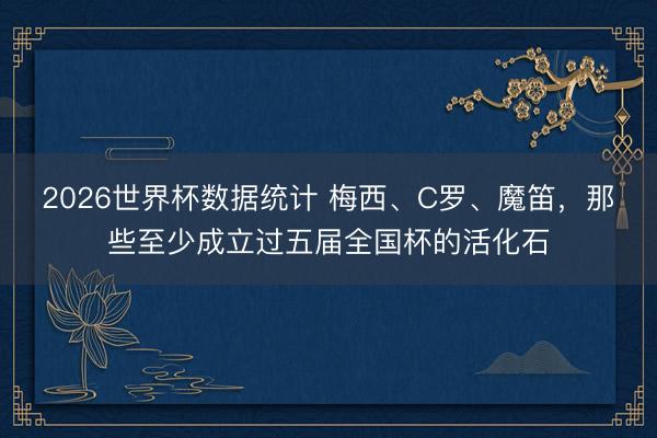 2026世界杯数据统计 梅西、C罗、魔笛,那些至少成立过五届全国杯的活化石