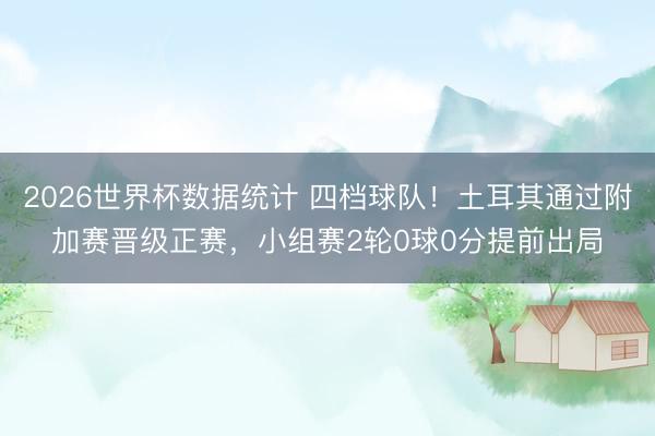 2026世界杯数据统计 四档球队!土耳其通过附加赛晋级正赛,小组赛2轮0球0分提前出局